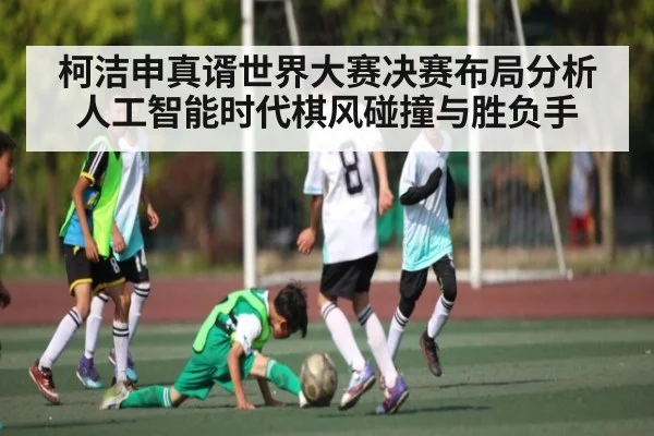 柯洁申真谞世界大赛决赛布局分析人工智能时代棋风碰撞与胜负手