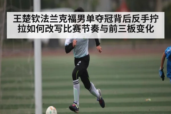 王楚钦法兰克福男单夺冠背后反手拧拉如何改写比赛节奏与前三板变化