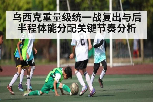 乌西克重量级统一战复出与后半程体能分配关键节奏分析