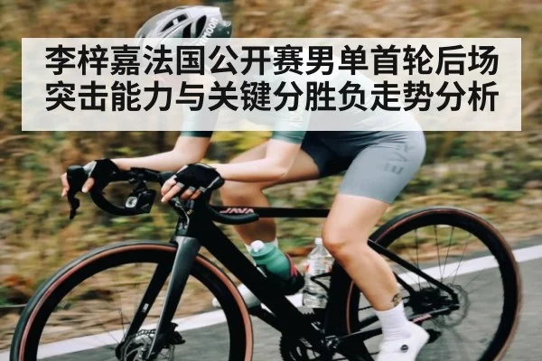 李梓嘉法国公开赛男单首轮后场突击能力与关键分胜负走势分析